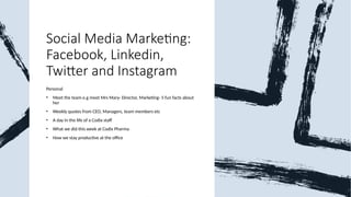 Social Media Marketing:
Facebook, Linkedin,
Twitter and Instagram
Personal
• Meet the team e.g meet Mrs Mary- Director, Marketing- 5 fun facts about
her
• Weekly quotes from CEO, Managers, team members etc
• A day in the life of a Codix staff
• What we did this week at Codix Pharma
• How we stay productive at the office
 
