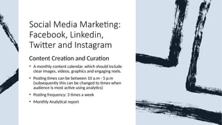 Social Media Marketing:
Facebook, Linkedin,
Twitter and Instagram
Content Creation and Curation
• A monthly content calendar, which should include
clear images, videos, graphics and engaging reels.
• Posting times can be between 10 a.m - 5 p.m
(subsequently this can be changed to times when
audience is most active using analytics)
• Posting frequency: 3 times a week
• Monthly Analytical report
 