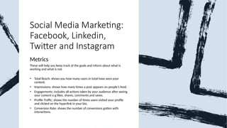 Social Media Marketing:
Facebook, Linkedin,
Twitter and Instagram
Metrics
These will help you keep track of the goals and inform about what is
working and what is not.
• Total Reach: shows you how many users in total have seen your
content.
• Impressions: shows how many times a post appears on people’s feed.
• Engagements: includes all actions taken by your audience after seeing
your content e.g likes, shares, comments and saves.
• Profile Traffic: shows the number of times users visited your profile
and clicked on the hyperlink in your bio.
• Conversion Rate: shows the number of conversions gotten with
interactions.
 