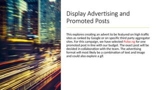 Display Advertising and
Promoted Posts
This explores creating an advert to be featured on high traffic
sites as ranked by Google or on specific third party aggregator
sites. For this campaign, we have selected Pulse.ng for one
promoted post in line with our budget. The exact post will be
decided in collaboration with the team. The advertising
format will most likely be a combination of text and image
and could also explore a gif.
 