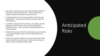 Anticipated
Risks
• The online restrictions associated with labelling COVID-19
information and promoting such – There needs to be a
creative content manoeuvre to overcome this.
• Limited budget in terms of paid activities and third party
negotiations – To maximize as best as possible under the
circumstances
• A portfolio strategy will mean that we are selling a bundle
package to each consumer even if they might just be
interested in one – this could affect single mindedness in
communication
• Unattractive nature of health conversations on social media
– Leverage disruptive visuals, channel optimization and
influencers
• Absence of significant offline events and activations which
can also help close out the loop – Explore the creation of
online events or available partnerships
 