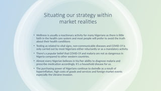 Situating our strategy within
market realities
• Wellness is usually a reactionary activity for many Nigerians as there is little
faith in the health care system and most people will prefer to avoid the truth
about their health conditions
• Testing as related to vital signs, non-communicable diseases and COVID-19 is
only carried out by most Nigerians either reluctantly or as a mandatory activity.
• There’s a popular belief that COVID-19 and malaria are not as dangerous in
Nigeria compared to other western countries.
• Almost every Nigerian believes in his/her ability to diagnose malaria and
prescribe medication accordingly. It’s a household disease for us.
• The purchasing power of Nigerians continue to dwindle as a result of
hyperinflation, high costs of goods and services and foreign market events
especially the Ukraine invasion.
 
