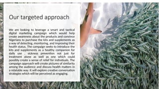 Our targeted approach
We are looking to leverage a smart and tactical
digital marketing campaign which would help
create awareness about the products and convince
Nigerians to purchase the kits and supplements as
a way of detecting, monitoring, and improving their
health status. The campaign seeks to introduce the
kits and supplements as a healthy companion for
daily use , sickness prevention not just for
treatment alone as well as one which could
possibly create a sense of relief for individuals. The
campaign approach will create pictures of similarity
among the audience and discuss health matters in
a relatable way. It will explore creative conversation
strategies which will be perceived as engaging.
 