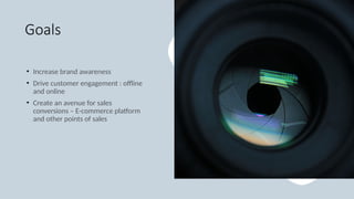 Goals
• Increase brand awareness
• Drive customer engagement : offline
and online
• Create an avenue for sales
conversions – E-commerce platform
and other points of sales
 