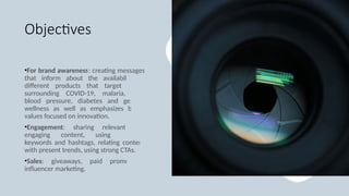 Objectives
•For brand awareness: creating messages
that inform about the availability of
different products that target issues
surrounding COVID-19, malaria, high
blood pressure, diabetes and general
wellness as well as emphasizes brand
values focused on innovation.
•Engagement: sharing relevant and
engaging content, using relevant
keywords and hashtags, relating content
with present trends, using strong CTAs.
•Sales: giveaways, paid promotions,
influencer marketing.
 