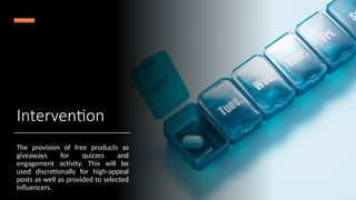 Intervention
The provision of free products as
giveaways for quizzes and
engagement activity. This will be
used discretionally for high-appeal
posts as well as provided to selected
influencers.
 