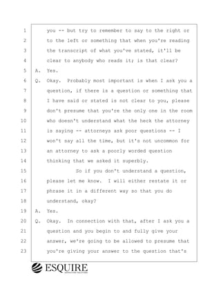 ·1· · · ·you -- but try to remember to say to the right or
·2· · · ·to the left or something that when you're reading
·3· · · ·the transcript of what you've stated, it'll be
·4· · · ·clear to anybody who reads it; is that clear?
·5· ·A.· Yes.
·6· ·Q.· Okay.· Probably most important is when I ask you a
·7· · · ·question, if there is a question or something that
·8· · · ·I have said or stated is not clear to you, please
·9· · · ·don't presume that you're the only one in the room
10· · · ·who doesn't understand what the heck the attorney
11· · · ·is saying -- attorneys ask poor questions -- I
12· · · ·won't say all the time, but it's not uncommon for
13· · · ·an attorney to ask a poorly worded question
14· · · ·thinking that we asked it superbly.
15· · · · · · · · ·So if you don't understand a question,
16· · · ·please let me know.· I will either restate it or
17· · · ·phrase it in a different way so that you do
18· · · ·understand, okay?
19· ·A.· Yes.
20· ·Q.· Okay.· In connection with that, after I ask you a
21· · · ·question and you begin to and fully give your
22· · · ·answer, we're going to be allowed to presume that
23· · · ·you're giving your answer to the question that's
BRIGITTE CODLING
Town of Haverhill vs Donahue Tucker & Ciandella
May 20, 2024
800.211.DEPO (3376)
EsquireSolutions.com
BRIGITTE CODLING
Town of Haverhill vs Donahue Tucker & Ciandella
May 20, 2024
9
800.211.DEPO (3376)
EsquireSolutions.comYVer1f
 
