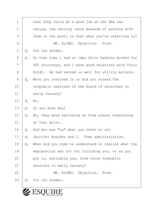 ·1· · · ·that they could do a good job on the DRA tax
·2· · · ·rating, tax setting issue because of working with
·3· · · ·them in the past; is that what you're referring to?
·4· · · · · · · · ·MR. KLINE:· Objection.· Form.
·5· ·Q.· You can answer.
·6· ·A.· At that time I had no idea Chris Hawkins worked for
·7· · · ·DTC attorneys, and I have good relations with Chris
·8· · · ·Boldt.· He had served us well for utility matters.
·9· ·Q.· Were you involved in or did you attend the
10· · · ·nonpublic sessions of the board of selectmen in
11· · · ·early January?
12· ·A.· No.
13· ·Q.· Do you know why?
14· ·A.· No, they were excluding us from almost everything
15· · · ·at that point.
16· ·Q.· And who was "us" when you refer to us?
17· ·A.· Jennifer Boucher and I.· Town administration.
18· ·Q.· When did you come to understand or realize what the
19· · · ·explanation was for not including you, or as you
20· · · ·put it, excluding you, from those nonpublic
21· · · ·sessions in early January?
22· · · · · · · · ·MR. KLINE:· Objection.· Form.
23· ·Q.· You can answer.
BRIGITTE CODLING
Town of Haverhill vs Donahue Tucker & Ciandella
May 20, 2024
800.211.DEPO (3376)
EsquireSolutions.com
BRIGITTE CODLING
Town of Haverhill vs Donahue Tucker & Ciandella
May 20, 2024
99
800.211.DEPO (3376)
EsquireSolutions.comYVer1f
 