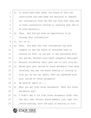 ·1· ·A.· It would have been after the board of 2023 was
·2· · · ·constituted and they made the decision to request
·3· · · ·all information from the DTC law firm that they had
·4· · · ·in their possession related to anything that had to
·5· · · ·do with Haverhill.
·6· ·Q.· Okay.· And did you have an opportunity to go
·7· · · ·through that information?
·8· ·A.· All of it.
·9· ·Q.· Okay.· And what did that information say with
10· · · ·respect to why the board of selectmen back in
11· · · ·January of 2022, as you put it was excluding both
12· · · ·you and Ms. Boucher from those nonpublic meetings?
13· ·A.· Because ultimately their goal was to just fire me.
14· ·Q.· Based upon your review of those documents that were
15· · · ·received, why was the board seeking or looking to
16· · · ·fire you as far as, again, what you gathered from
17· · · ·your review of those documents?
18· ·A.· My opinion again or ...
19· ·Q.· What you got from those documents?· What did those
20· · · ·documents say?
21· ·A.· I didn't get a lot from those documents other than
22· · · ·the fact that certain board members just came into
23· · · ·office wanting, with the goal of wanting to fire
BRIGITTE CODLING
Town of Haverhill vs Donahue Tucker & Ciandella
May 20, 2024
800.211.DEPO (3376)
EsquireSolutions.com
BRIGITTE CODLING
Town of Haverhill vs Donahue Tucker & Ciandella
May 20, 2024
100
800.211.DEPO (3376)
EsquireSolutions.comYVer1f
 