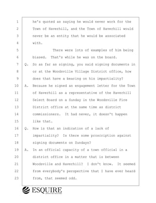 ·1· · · ·he's quoted as saying he would never work for the
·2· · · ·Town of Haverhill, and the Town of Haverhill would
·3· · · ·never be an entity that he would be associated
·4· · · ·with.
·5· · · · · · · · ·There were lots of examples of him being
·6· · · ·biased.· That's while he was on the board.
·7· ·Q.· So as far as signing, you said signing documents in
·8· · · ·or at the Woodsville Village District office, how
·9· · · ·does that have a bearing on his impartiality?
10· ·A.· Because he signed an engagement letter for the Town
11· · · ·of Haverhill as a representative of the Haverhill
12· · · ·Select Board on a Sunday in the Woodsville Fire
13· · · ·District office at the same time as district
14· · · ·commissioners.· It had never, it doesn't happen
15· · · ·like that.
16· ·Q.· How is that an indication of a lack of
17· · · ·impartiality?· Is there some proscription against
18· · · ·signing documents on Sundays?
19· ·A.· In an official capacity of a town official in a
20· · · ·district office in a matter that is between
21· · · ·Woodsville and Haverhill?· I don't know.· It seemed
22· · · ·from everybody's perspective that I have ever heard
23· · · ·from, that seemed odd.
BRIGITTE CODLING
Town of Haverhill vs Donahue Tucker & Ciandella
May 20, 2024
800.211.DEPO (3376)
EsquireSolutions.com
BRIGITTE CODLING
Town of Haverhill vs Donahue Tucker & Ciandella
May 20, 2024
103
800.211.DEPO (3376)
EsquireSolutions.comYVer1f
 