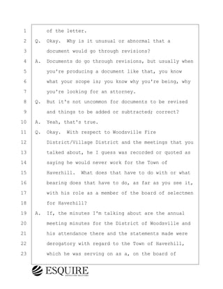 ·1· · · ·of the letter.
·2· ·Q.· Okay.· Why is it unusual or abnormal that a
·3· · · ·document would go through revisions?
·4· ·A.· Documents do go through revisions, but usually when
·5· · · ·you're producing a document like that, you know
·6· · · ·what your scope is; you know why you're being, why
·7· · · ·you're looking for an attorney.
·8· ·Q.· But it's not uncommon for documents to be revised
·9· · · ·and things to be added or subtracted; correct?
10· ·A.· Yeah, that's true.
11· ·Q.· Okay.· With respect to Woodsville Fire
12· · · ·District/Village District and the meetings that you
13· · · ·talked about, he I guess was recorded or quoted as
14· · · ·saying he would never work for the Town of
15· · · ·Haverhill.· What does that have to do with or what
16· · · ·bearing does that have to do, as far as you see it,
17· · · ·with his role as a member of the board of selectmen
18· · · ·for Haverhill?
19· ·A.· If, the minutes I'm talking about are the annual
20· · · ·meeting minutes for the District of Woodsville and
21· · · ·his attendance there and the statements made were
22· · · ·derogatory with regard to the Town of Haverhill,
23· · · ·which he was serving on as a, on the board of
BRIGITTE CODLING
Town of Haverhill vs Donahue Tucker & Ciandella
May 20, 2024
800.211.DEPO (3376)
EsquireSolutions.com
BRIGITTE CODLING
Town of Haverhill vs Donahue Tucker & Ciandella
May 20, 2024
106
800.211.DEPO (3376)
EsquireSolutions.comYVer1f
 