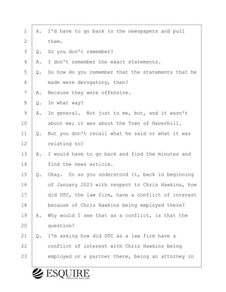 ·1· ·A.· I'd have to go back to the newspapers and pull
·2· · · ·them.
·3· ·Q.· So you don't remember?
·4· ·A.· I don't remember the exact statements.
·5· ·Q.· So how do you remember that the statements that he
·6· · · ·made were derogatory, then?
·7· ·A.· Because they were offensive.
·8· ·Q.· In what way?
·9· ·A.· In general.· Not just to me, but, and it wasn't
10· · · ·about me; it was about the Town of Haverhill.
11· ·Q.· But you don't recall what he said or what it was
12· · · ·relating to?
13· ·A.· I would have to go back and find the minutes and
14· · · ·find the news article.
15· ·Q.· Okay.· So as you understood it, back in beginning
16· · · ·of January 2023 with respect to Chris Hawkins, how
17· · · ·did DTC, the law firm, have a conflict of interest
18· · · ·because of Chris Hawkins being employed there?
19· ·A.· Why would I see that as a conflict, is that the
20· · · ·question?
21· ·Q.· I'm asking how did DTC as a law firm have a
22· · · ·conflict of interest with Chris Hawkins being
23· · · ·employed or a partner there, being an attorney in
BRIGITTE CODLING
Town of Haverhill vs Donahue Tucker & Ciandella
May 20, 2024
800.211.DEPO (3376)
EsquireSolutions.com
BRIGITTE CODLING
Town of Haverhill vs Donahue Tucker & Ciandella
May 20, 2024
108
800.211.DEPO (3376)
EsquireSolutions.comYVer1f
 