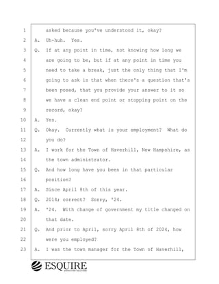 ·1· · · ·asked because you've understood it, okay?
·2· ·A.· Uh-huh.· Yes.
·3· ·Q.· If at any point in time, not knowing how long we
·4· · · ·are going to be, but if at any point in time you
·5· · · ·need to take a break, just the only thing that I'm
·6· · · ·going to ask is that when there's a question that's
·7· · · ·been posed, that you provide your answer to it so
·8· · · ·we have a clean end point or stopping point on the
·9· · · ·record, okay?
10· ·A.· Yes.
11· ·Q.· Okay.· Currently what is your employment?· What do
12· · · ·you do?
13· ·A.· I work for the Town of Haverhill, New Hampshire, as
14· · · ·the town administrator.
15· ·Q.· And how long have you been in that particular
16· · · ·position?
17· ·A.· Since April 8th of this year.
18· ·Q.· 2014; correct?· Sorry, '24.
19· ·A.· '24.· With change of government my title changed on
20· · · ·that date.
21· ·Q.· And prior to April, sorry April 8th of 2024, how
22· · · ·were you employed?
23· ·A.· I was the town manager for the Town of Haverhill,
BRIGITTE CODLING
Town of Haverhill vs Donahue Tucker & Ciandella
May 20, 2024
800.211.DEPO (3376)
EsquireSolutions.com
BRIGITTE CODLING
Town of Haverhill vs Donahue Tucker & Ciandella
May 20, 2024
10
800.211.DEPO (3376)
EsquireSolutions.comYVer1f
 