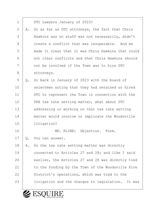 ·1· · · ·DTC Lawyers January of 2023?
·2· ·A.· So as far as DTC attorneys, the fact that Chris
·3· · · ·Hawkins was on staff was not necessarily, didn't
·4· · · ·create a conflict that was insuperable.· And we
·5· · · ·made it clear that it was Chris Hawkins that could
·6· · · ·not clear conflicts and that Chris Hawkins should
·7· · · ·not be involved if the Town was to hire DTC
·8· · · ·attorneys.
·9· ·Q.· So back in January of 2023 with the board of
10· · · ·selectmen acting that they had retained or hired
11· · · ·DTC to represent the Town in connection with the
12· · · ·DRA tax rate setting matter, what about DTC
13· · · ·addressing or working on that tax rate setting
14· · · ·matter would involve or implicate the Woodsville
15· · · ·litigation?
16· · · · · · · · ·MR. KLINE:· Objection.· Form.
17· ·Q.· You can answer.
18· ·A.· So the tax rate setting matter was directly
19· · · ·connected to Articles 27 and 28; and like I said
20· · · ·earlier, the Articles 27 and 28 was directly tied
21· · · ·to the funding by the Town of the Woodsville Fire
22· · · ·District's operations, which was tied to the
23· · · ·litigation and the changes to legislation.· It was
BRIGITTE CODLING
Town of Haverhill vs Donahue Tucker & Ciandella
May 20, 2024
800.211.DEPO (3376)
EsquireSolutions.com
BRIGITTE CODLING
Town of Haverhill vs Donahue Tucker & Ciandella
May 20, 2024
109
800.211.DEPO (3376)
EsquireSolutions.comYVer1f
 