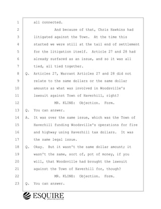 ·1· · · ·all connected.
·2· · · · · · · · ·And because of that, Chris Hawkins had
·3· · · ·litigated against the Town.· At the time this
·4· · · ·started we were still at the tail end of settlement
·5· · · ·for the litigation itself.· Article 27 and 28 had
·6· · · ·already surfaced as an issue, and so it was all
·7· · · ·tied, all tied together.
·8· ·Q.· Articles 27, Warrant Articles 27 and 28 did not
·9· · · ·relate to the same dollars or the same dollar
10· · · ·amounts as what was involved in Woodsville's
11· · · ·lawsuit against Town of Haverhill, right?
12· · · · · · · · ·MR. KLINE:· Objection.· Form.
13· ·Q.· You can answer.
14· ·A.· It was over the same issue, which was the Town of
15· · · ·Haverhill funding Woodsville's operations for fire
16· · · ·and highway using Haverhill tax dollars.· It was
17· · · ·the same legal issue.
18· ·Q.· Okay.· But it wasn't the same dollar amount; it
19· · · ·wasn't the same, sort of, pot of money, if you
20· · · ·will, that Woodsville had brought the lawsuit
21· · · ·against the Town of Haverhill for, though?
22· · · · · · · · ·MR. KLINE:· Objection.· Form.
23· ·Q.· You can answer.
BRIGITTE CODLING
Town of Haverhill vs Donahue Tucker & Ciandella
May 20, 2024
800.211.DEPO (3376)
EsquireSolutions.com
BRIGITTE CODLING
Town of Haverhill vs Donahue Tucker & Ciandella
May 20, 2024
110
800.211.DEPO (3376)
EsquireSolutions.comYVer1f
 