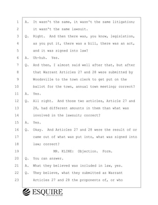 ·1· ·A.· It wasn't the same, it wasn't the same litigation;
·2· · · ·it wasn't the same lawsuit.
·3· ·Q.· Right.· And then there was, you know, legislation,
·4· · · ·as you put it, there was a bill, there was an act,
·5· · · ·and it was signed into law?
·6· ·A.· Uh-huh.· Yes.
·7· ·Q.· And then, I almost said well after that, but after
·8· · · ·that Warrant Articles 27 and 28 were submitted by
·9· · · ·Woodsville to the town clerk to get put on the
10· · · ·ballot for the town, annual town meeting; correct?
11· ·A.· Yes.
12· ·Q.· All right.· And those two articles, Article 27 and
13· · · ·28, had different amounts in them than what was
14· · · ·involved in the lawsuit; correct?
15· ·A.· Yes.
16· ·Q.· Okay.· And Articles 27 and 28 were the result of or
17· · · ·came out of what was put into, what was signed into
18· · · ·law; correct?
19· · · · · · · · ·MR. KLINE:· Objection.· Form.
20· ·Q.· You can answer.
21· ·A.· What they believed was included in law, yes.
22· ·Q.· They believe, what they submitted as Warrant
23· · · ·Articles 27 and 28 the proponents of, or who
BRIGITTE CODLING
Town of Haverhill vs Donahue Tucker & Ciandella
May 20, 2024
800.211.DEPO (3376)
EsquireSolutions.com
BRIGITTE CODLING
Town of Haverhill vs Donahue Tucker & Ciandella
May 20, 2024
111
800.211.DEPO (3376)
EsquireSolutions.comYVer1f
 