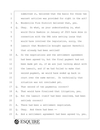 ·1· · · ·submitted it, believed that the basis for those two
·2· · · ·warrant articles was provided for right in the act?
·3· ·A.· Woodsville Fire District believed that, yes.
·4· ·Q.· Okay.· So what, as your understanding is, what
·5· · · ·would Chris Hawkins in January of 2023 have done in
·6· · · ·connection with the DRA rate setting issue that
·7· · · ·would have involved the legislation, sorry, the
·8· · · ·lawsuit that Woodsville brought against Haverhill
·9· · · ·that already had been settled?
10· ·A.· So the negotiations and the settlement agreement
11· · · ·had been agreed to, but the final payment had not
12· · · ·been made yet on, if we are just talking about with
13· · · ·the lawsuit, and if we had failed to make that
14· · · ·second payment, we would have ended up back in
15· · · ·court over the same matter.· So technically that
16· · · ·situation was not concluded yet.
17· ·Q.· That second of two payments; correct?
18· ·A.· That would have finalized that litigation, yes.
19· ·Q.· But the lawsuit itself had been resolved, had been
20· · · ·settled; correct?
21· ·A.· There had been a settlement negotiated.
22· ·Q.· Okay.· And there had been --
23· ·A.· And a settlement agreement had been agreed to, yes.
BRIGITTE CODLING
Town of Haverhill vs Donahue Tucker & Ciandella
May 20, 2024
800.211.DEPO (3376)
EsquireSolutions.com
BRIGITTE CODLING
Town of Haverhill vs Donahue Tucker & Ciandella
May 20, 2024
112
800.211.DEPO (3376)
EsquireSolutions.comYVer1f
 