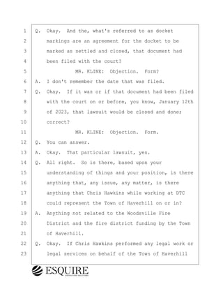 ·1· ·Q.· Okay.· And the, what's referred to as docket
·2· · · ·markings are an agreement for the docket to be
·3· · · ·marked as settled and closed, that document had
·4· · · ·been filed with the court?
·5· · · · · · · · ·MR. KLINE:· Objection.· Form?
·6· ·A.· I don't remember the date that was filed.
·7· ·Q.· Okay.· If it was or if that document had been filed
·8· · · ·with the court on or before, you know, January 12th
·9· · · ·of 2023, that lawsuit would be closed and done;
10· · · ·correct?
11· · · · · · · · ·MR. KLINE:· Objection.· Form.
12· ·Q.· You can answer.
13· ·A.· Okay.· That particular lawsuit, yes.
14· ·Q.· All right.· So is there, based upon your
15· · · ·understanding of things and your position, is there
16· · · ·anything that, any issue, any matter, is there
17· · · ·anything that Chris Hawkins while working at DTC
18· · · ·could represent the Town of Haverhill on or in?
19· ·A.· Anything not related to the Woodsville Fire
20· · · ·District and the fire district funding by the Town
21· · · ·of Haverhill.
22· ·Q.· Okay.· If Chris Hawkins performed any legal work or
23· · · ·legal services on behalf of the Town of Haverhill
BRIGITTE CODLING
Town of Haverhill vs Donahue Tucker & Ciandella
May 20, 2024
800.211.DEPO (3376)
EsquireSolutions.com
BRIGITTE CODLING
Town of Haverhill vs Donahue Tucker & Ciandella
May 20, 2024
113
800.211.DEPO (3376)
EsquireSolutions.comYVer1f
 
