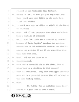 ·1· · · ·related to the Woodsville Fire District.
·2· ·Q.· So who in that, in what you just explained, who,
·3· · · ·then, would have been filing or who would have
·4· · · ·filed that appeal?
·5· ·A.· It would have been my office on behalf of the board
·6· · · ·of selectmen.
·7· ·Q.· Okay.· And if that happened, then there would have
·8· · · ·been a conflict of interest?
·9· ·A.· No, I think that there was a conflict of interest
10· · · ·because of Chris Hawkins' previous and previous
11· · · ·connections to the Woodsville lawsuit; and then of
12· · · ·course the Articles 27 and 28 and everything else
13· · · ·that came from that.
14· ·Q.· Okay.· And you see those as --
15· ·A.· Interconnected.
16· ·Q.· -- directly connected one to the other, sort of
17· · · ·going back in a timeline; is that correct?
18· ·A.· They all overlapped.· They each overlapped and they
19· · · ·were all interconnected because they all related to
20· · · ·the same funding matter.
21· ·Q.· Okay.
22· · · · · · · · ·MR. KLINE:· Are we switching gears here?
23· · · ·Are we at a good time to take a break?
BRIGITTE CODLING
Town of Haverhill vs Donahue Tucker & Ciandella
May 20, 2024
800.211.DEPO (3376)
EsquireSolutions.com
BRIGITTE CODLING
Town of Haverhill vs Donahue Tucker & Ciandella
May 20, 2024
115
800.211.DEPO (3376)
EsquireSolutions.comYVer1f
 