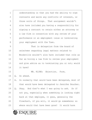 ·1· · · ·understanding is that you had the ability to sign
·2· · · ·contracts and waive any conflicts of interest, or
·3· · · ·those sorts of things.· That assignment wouldn't
·4· · · ·also have included you having a responsibility for
·5· · · ·signing a contract to retain either an attorney or
·6· · · ·a law firm in connection with any review of your
·7· · · ·performance or an employment issue or terminating
·8· · · ·your employment with the Town.
·9· · · · · · · · ·That is delegation from the board of
10· · · ·selectmen regarding legal matters related to
11· · · ·Woodsville wouldn't also have included that role as
12· · · ·far as hiring a law firm to review your employment
13· · · ·and give advice as to terminating you or not; would
14· · · ·it have?
15· · · · · · · · ·MR. KLINE:· Objection.· Form.
16· ·Q.· Go ahead.
17· ·A.· So normally that would have been delegated, most of
18· · · ·that would have been delegated to Jennifer Boucher.
19· ·Q.· Okay.· And that's what I was going to ask.· So if
20· · · ·not you, especially when something is looking right
21· · · ·back at that employee, it goes, generally the
22· · · ·flowchart, if you will, it would go somewhere; so
23· · · ·where would that have been gone?· It would have
BRIGITTE CODLING
Town of Haverhill vs Donahue Tucker & Ciandella
May 20, 2024
800.211.DEPO (3376)
EsquireSolutions.com
BRIGITTE CODLING
Town of Haverhill vs Donahue Tucker & Ciandella
May 20, 2024
117
800.211.DEPO (3376)
EsquireSolutions.comYVer1f
 