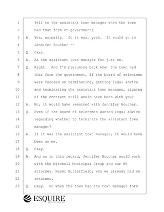 ·1· · · ·fell to the assistant town manager when the town
·2· · · ·had that form of government?
·3· ·A.· Yes, normally.· So it was, yeah.· It would go to
·4· · · ·Jennifer Boucher --
·5· ·Q.· Okay.
·6· ·A.· As the assistant town manager for just me.
·7· ·Q.· Right.· And I'm presuming back when the town had
·8· · · ·that form the government, if the board of selectmen
·9· · · ·were focused on terminating, getting legal advice
10· · · ·and terminating the assistant town manager, signing
11· · · ·of the contract still would have been with you?
12· ·A.· No, it would have remained with Jennifer Boucher.
13· ·Q.· Even if the board of selectmen wanted legal advice
14· · · ·regarding whether to terminate the assistant town
15· · · ·manager?
16· ·A.· If it was the assistant town manager, it would have
17· · · ·been on me.
18· ·Q.· Okay.
19· ·A.· And so in this regard, Jennifer Boucher would work
20· · · ·with the Mitchell Municipal Group and our HR
21· · · ·attorney, Naomi Butterfield, who we already had on
22· · · ·retainer.
23· ·Q.· Okay.· So when the town had the town manager form
BRIGITTE CODLING
Town of Haverhill vs Donahue Tucker & Ciandella
May 20, 2024
800.211.DEPO (3376)
EsquireSolutions.com
BRIGITTE CODLING
Town of Haverhill vs Donahue Tucker & Ciandella
May 20, 2024
118
800.211.DEPO (3376)
EsquireSolutions.comYVer1f
 