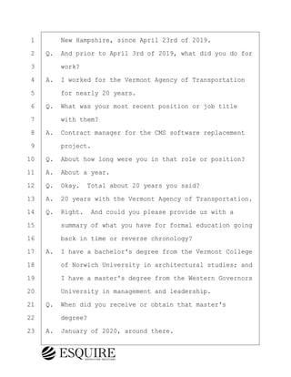·1· · · ·New Hampshire, since April 23rd of 2019.
·2· ·Q.· And prior to April 3rd of 2019, what did you do for
·3· · · ·work?
·4· ·A.· I worked for the Vermont Agency of Transportation
·5· · · ·for nearly 20 years.
·6· ·Q.· What was your most recent position or job title
·7· · · ·with them?
·8· ·A.· Contract manager for the CMS software replacement
·9· · · ·project.
10· ·Q.· About how long were you in that role or position?
11· ·A.· About a year.
12· ·Q.· Okay.· Total about 20 years you said?
13· ·A.· 20 years with the Vermont Agency of Transportation.
14· ·Q.· Right.· And could you please provide us with a
15· · · ·summary of what you have for formal education going
16· · · ·back in time or reverse chronology?
17· ·A.· I have a bachelor's degree from the Vermont College
18· · · ·of Norwich University in architectural studies; and
19· · · ·I have a master's degree from the Western Governors
20· · · ·University in management and leadership.
21· ·Q.· When did you receive or obtain that master's
22· · · ·degree?
23· ·A.· January of 2020, around there.
BRIGITTE CODLING
Town of Haverhill vs Donahue Tucker & Ciandella
May 20, 2024
800.211.DEPO (3376)
EsquireSolutions.com
BRIGITTE CODLING
Town of Haverhill vs Donahue Tucker & Ciandella
May 20, 2024
11
800.211.DEPO (3376)
EsquireSolutions.comYVer1f
 