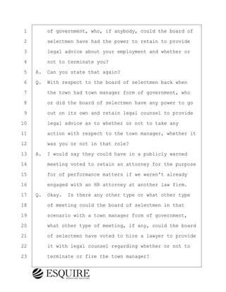 ·1· · · ·of government, who, if anybody, could the board of
·2· · · ·selectmen have had the power to retain to provide
·3· · · ·legal advice about your employment and whether or
·4· · · ·not to terminate you?
·5· ·A.· Can you state that again?
·6· ·Q.· With respect to the board of selectmen back when
·7· · · ·the town had town manager form of government, who
·8· · · ·or did the board of selectmen have any power to go
·9· · · ·out on its own and retain legal counsel to provide
10· · · ·legal advice as to whether or not to take any
11· · · ·action with respect to the town manager, whether it
12· · · ·was you or not in that role?
13· ·A.· I would say they could have in a publicly warned
14· · · ·meeting voted to retain an attorney for the purpose
15· · · ·for of performance matters if we weren't already
16· · · ·engaged with an HR attorney at another law firm.
17· ·Q.· Okay.· Is there any other type or what other type
18· · · ·of meeting could the board of selectmen in that
19· · · ·scenario with a town manager form of government,
20· · · ·what other type of meeting, if any, could the board
21· · · ·of selectmen have voted to hire a lawyer to provide
22· · · ·it with legal counsel regarding whether or not to
23· · · ·terminate or fire the town manager?
BRIGITTE CODLING
Town of Haverhill vs Donahue Tucker & Ciandella
May 20, 2024
800.211.DEPO (3376)
EsquireSolutions.com
BRIGITTE CODLING
Town of Haverhill vs Donahue Tucker & Ciandella
May 20, 2024
119
800.211.DEPO (3376)
EsquireSolutions.comYVer1f
 