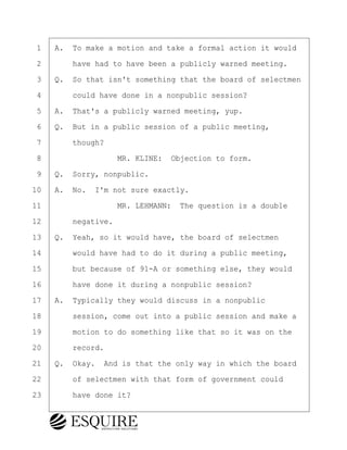 ·1· ·A.· To make a motion and take a formal action it would
·2· · · ·have had to have been a publicly warned meeting.
·3· ·Q.· So that isn't something that the board of selectmen
·4· · · ·could have done in a nonpublic session?
·5· ·A.· That's a publicly warned meeting, yup.
·6· ·Q.· But in a public session of a public meeting,
·7· · · ·though?
·8· · · · · · · · ·MR. KLINE:· Objection to form.
·9· ·Q.· Sorry, nonpublic.
10· ·A.· No.· I'm not sure exactly.
11· · · · · · · · ·MR. LEHMANN:· The question is a double
12· · · ·negative.
13· ·Q.· Yeah, so it would have, the board of selectmen
14· · · ·would have had to do it during a public meeting,
15· · · ·but because of 91-A or something else, they would
16· · · ·have done it during a nonpublic session?
17· ·A.· Typically they would discuss in a nonpublic
18· · · ·session, come out into a public session and make a
19· · · ·motion to do something like that so it was on the
20· · · ·record.
21· ·Q.· Okay.· And is that the only way in which the board
22· · · ·of selectmen with that form of government could
23· · · ·have done it?
BRIGITTE CODLING
Town of Haverhill vs Donahue Tucker & Ciandella
May 20, 2024
800.211.DEPO (3376)
EsquireSolutions.com
BRIGITTE CODLING
Town of Haverhill vs Donahue Tucker & Ciandella
May 20, 2024
120
800.211.DEPO (3376)
EsquireSolutions.comYVer1f
 