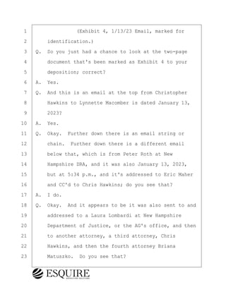 ·1· · · · · · · · ·(Exhibit 4, 1/13/23 Email, marked for
·2· · · ·identification.)
·3· ·Q.· So you just had a chance to look at the two-page
·4· · · ·document that's been marked as Exhibit 4 to your
·5· · · ·deposition; correct?
·6· ·A.· Yes.
·7· ·Q.· And this is an email at the top from Christopher
·8· · · ·Hawkins to Lynnette Macomber is dated January 13,
·9· · · ·2023?
10· ·A.· Yes.
11· ·Q.· Okay.· Further down there is an email string or
12· · · ·chain.· Further down there is a different email
13· · · ·below that, which is from Peter Roth at New
14· · · ·Hampshire DRA, and it was also January 13, 2023,
15· · · ·but at 5:34 p.m., and it's addressed to Eric Maher
16· · · ·and CC'd to Chris Hawkins; do you see that?
17· ·A.· I do.
18· ·Q.· Okay.· And it appears to be it was also sent to and
19· · · ·addressed to a Laura Lombardi at New Hampshire
20· · · ·Department of Justice, or the AG's office, and then
21· · · ·to another attorney, a third attorney, Chris
22· · · ·Hawkins, and then the fourth attorney Briana
23· · · ·Matuszko.· Do you see that?
BRIGITTE CODLING
Town of Haverhill vs Donahue Tucker & Ciandella
May 20, 2024
800.211.DEPO (3376)
EsquireSolutions.com
BRIGITTE CODLING
Town of Haverhill vs Donahue Tucker & Ciandella
May 20, 2024
122
800.211.DEPO (3376)
EsquireSolutions.comYVer1f
 