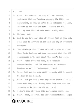 ·1· ·A.· I do.
·2· ·Q.· Okay.· And down at the body of that message it
·3· · · ·indicates that on Tuesday, January 17, 2023, the
·4· · · ·department, or DRA as we've been referring to them,
·5· · · ·intends to set the tax rate.· That's the tax
·6· · · ·setting rate that we have been talking about?
·7· ·A.· Uh-huh.· Yes.
·8· ·Q.· And do you have any idea why Peter Roth at DRA only
·9· · · ·sent this to lawyers at DTC and not any at Drummond
10· · · ·Woodsum?
11· ·A.· The knowledge that I have related to that was just
12· · · ·that Chris Hawkins had been insistent that the DRA
13· · · ·communicate with them about the town's tax rate.
14· ·Q.· Okay.· Peter Roth was also, had received
15· · · ·communications from the attorneys at Drummond
16· · · ·Woodsum as well, I understand, right?
17· ·A.· Peter Roth was working pretty closely with Drummond
18· · · ·Woodsum on our behalf.
19· ·Q.· Okay.· But you don't know why Peter didn't also CC
20· · · ·them when they are letting them know that the DRA
21· · · ·is going to be setting the tax rate?
22· ·A.· I don't know why with this particular email, no.
23· ·Q.· Okay.· When, if ever, did any representation, legal
BRIGITTE CODLING
Town of Haverhill vs Donahue Tucker & Ciandella
May 20, 2024
800.211.DEPO (3376)
EsquireSolutions.com
BRIGITTE CODLING
Town of Haverhill vs Donahue Tucker & Ciandella
May 20, 2024
123
800.211.DEPO (3376)
EsquireSolutions.comYVer1f
 