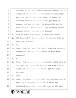 ·1· · · ·representation that Drummond Woodsum carried out or
·2· · · ·performed for the Town of Haverhill in connection
·3· · · ·with the tax setting issue, when, if ever, did
·4· · · ·Drummond Woodsum have to take the position or
·5· · · ·advance the position that the Woodsville either
·6· · · ·Fire District, Woodsville Village District didn't
·7· · · ·legally exist?· Did that ever happen?
·8· ·A.· From my experience none of us ever said that.
·9· ·Q.· Did Drummond Woodsum ever have to advance that or
10· · · ·make that argument?
11· ·A.· No.
12· ·Q.· Okay.· Did the Town of Haverhill ever ask Drummond
13· · · ·Woodsum to advance that argument or make that
14· · · ·argument?
15· ·A.· No.
16· ·Q.· Okay.· And certainly not in connectin with, just to
17· · · ·be clear, not in connection with the work that it
18· · · ·performed in connection with the DRA tax rate
19· · · ·setting?
20· ·A.· Nope.
21· ·Q.· Okay.· On January 13th of 2023, Ms. Boucher sent an
22· · · ·email to Attorney Maher at DTC in which she
23· · · ·explained that both you and she were in the town
BRIGITTE CODLING
Town of Haverhill vs Donahue Tucker & Ciandella
May 20, 2024
800.211.DEPO (3376)
EsquireSolutions.com
BRIGITTE CODLING
Town of Haverhill vs Donahue Tucker & Ciandella
May 20, 2024
124
800.211.DEPO (3376)
EsquireSolutions.comYVer1f
 