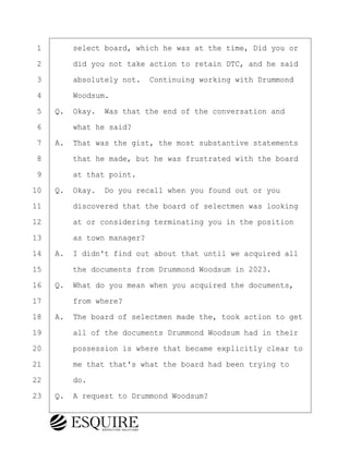 ·1· · · ·select board, which he was at the time, Did you or
·2· · · ·did you not take action to retain DTC, and he said
·3· · · ·absolutely not.· Continuing working with Drummond
·4· · · ·Woodsum.
·5· ·Q.· Okay.· Was that the end of the conversation and
·6· · · ·what he said?
·7· ·A.· That was the gist, the most substantive statements
·8· · · ·that he made, but he was frustrated with the board
·9· · · ·at that point.
10· ·Q.· Okay.· Do you recall when you found out or you
11· · · ·discovered that the board of selectmen was looking
12· · · ·at or considering terminating you in the position
13· · · ·as town manager?
14· ·A.· I didn't find out about that until we acquired all
15· · · ·the documents from Drummond Woodsum in 2023.
16· ·Q.· What do you mean when you acquired the documents,
17· · · ·from where?
18· ·A.· The board of selectmen made the, took action to get
19· · · ·all of the documents Drummond Woodsum had in their
20· · · ·possession is where that became explicitly clear to
21· · · ·me that that's what the board had been trying to
22· · · ·do.
23· ·Q.· A request to Drummond Woodsum?
BRIGITTE CODLING
Town of Haverhill vs Donahue Tucker & Ciandella
May 20, 2024
800.211.DEPO (3376)
EsquireSolutions.com
BRIGITTE CODLING
Town of Haverhill vs Donahue Tucker & Ciandella
May 20, 2024
126
800.211.DEPO (3376)
EsquireSolutions.comYVer1f
 