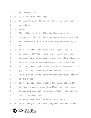 ·1· ·A.· No, sorry, DTC.
·2· ·Q.· Just wanted to make sure --
·3· ·A.· Another D word.· That's why there was that look on
·4· · · ·your face.
·5· ·Q.· Yeah.
·6· ·A.· DTC.· The board of 2023 made the request for
·7· · · ·documents.· That's when I became acutely aware and
·8· · · ·had evidence that that's what they were trying to
·9· · · ·do.
10· ·Q.· Okay.· So after the board of selectmen made a
11· · · ·request to DTC for a complete copy of the file of
12· · · ·whatever kind of request it was, and DTC produced a
13· · · ·copy of those documents, do you know if they went
14· · · ·initially went back to the board of selectmen or to
15· · · ·your office?· Where did they come in from or ...
16· ·A.· They were mailed to the town administration office
17· · · ·in big boxes.
18· ·Q.· Okay.· So did someone point the boxes out in the
19· · · ·hallway to you or something like that that these
20· · · ·things had come in?· In whose office?· Who was the
21· · · ·one to receive them?
22· ·A.· It would have been the front desk clerk.
23· ·Q.· Okay.· Do you know where they went and who looked
BRIGITTE CODLING
Town of Haverhill vs Donahue Tucker & Ciandella
May 20, 2024
800.211.DEPO (3376)
EsquireSolutions.com
BRIGITTE CODLING
Town of Haverhill vs Donahue Tucker & Ciandella
May 20, 2024
127
800.211.DEPO (3376)
EsquireSolutions.comYVer1f
 