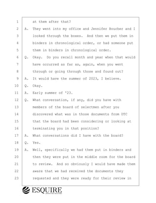 ·1· · · ·at them after that?
·2· ·A.· They went into my office and Jennifer Boucher and I
·3· · · ·looked through the boxes.· And then we put them in
·4· · · ·binders in chronological order, or had someone put
·5· · · ·them in binders in chronological order.
·6· ·Q.· Okay.· Do you recall month and year when that would
·7· · · ·have occurred as far as, again, when you went
·8· · · ·through or going through those and found out?
·9· ·A.· It would have the summer of 2023, I believe.
10· ·Q.· Okay.
11· ·A.· Early summer of '23.
12· ·Q.· What conversation, if any, did you have with
13· · · ·members of the board of selectmen after you
14· · · ·discovered what was in those documents from DTC
15· · · ·that the board had been considering or looking at
16· · · ·terminating you in that position?
17· ·A.· What conversations did I have with the board?
18· ·Q.· Yes.
19· ·A.· Well, specifically we had them put in binders and
20· · · ·then they were put in the middle room for the board
21· · · ·to review.· And so obviously I would have made them
22· · · ·aware that we had received the documents they
23· · · ·requested and they were ready for their review in
BRIGITTE CODLING
Town of Haverhill vs Donahue Tucker & Ciandella
May 20, 2024
800.211.DEPO (3376)
EsquireSolutions.com
BRIGITTE CODLING
Town of Haverhill vs Donahue Tucker & Ciandella
May 20, 2024
128
800.211.DEPO (3376)
EsquireSolutions.comYVer1f
 