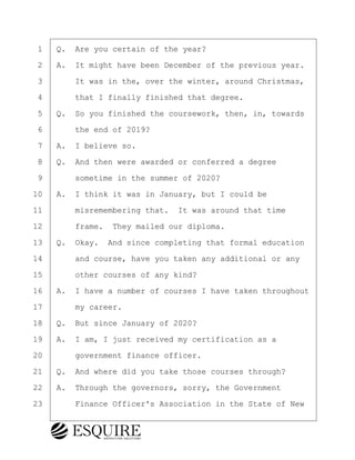 ·1· ·Q.· Are you certain of the year?
·2· ·A.· It might have been December of the previous year.
·3· · · ·It was in the, over the winter, around Christmas,
·4· · · ·that I finally finished that degree.
·5· ·Q.· So you finished the coursework, then, in, towards
·6· · · ·the end of 2019?
·7· ·A.· I believe so.
·8· ·Q.· And then were awarded or conferred a degree
·9· · · ·sometime in the summer of 2020?
10· ·A.· I think it was in January, but I could be
11· · · ·misremembering that.· It was around that time
12· · · ·frame.· They mailed our diploma.
13· ·Q.· Okay.· And since completing that formal education
14· · · ·and course, have you taken any additional or any
15· · · ·other courses of any kind?
16· ·A.· I have a number of courses I have taken throughout
17· · · ·my career.
18· ·Q.· But since January of 2020?
19· ·A.· I am, I just received my certification as a
20· · · ·government finance officer.
21· ·Q.· And where did you take those courses through?
22· ·A.· Through the governors, sorry, the Government
23· · · ·Finance Officer's Association in the State of New
BRIGITTE CODLING
Town of Haverhill vs Donahue Tucker & Ciandella
May 20, 2024
800.211.DEPO (3376)
EsquireSolutions.com
BRIGITTE CODLING
Town of Haverhill vs Donahue Tucker & Ciandella
May 20, 2024
12
800.211.DEPO (3376)
EsquireSolutions.comYVer1f
 