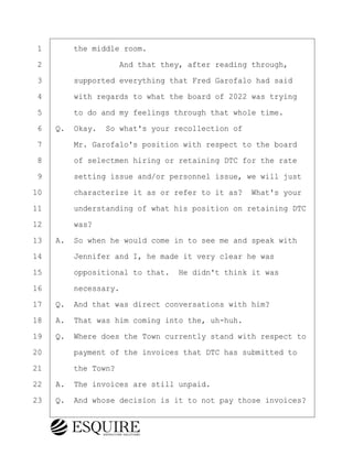 ·1· · · ·the middle room.
·2· · · · · · · · ·And that they, after reading through,
·3· · · ·supported everything that Fred Garofalo had said
·4· · · ·with regards to what the board of 2022 was trying
·5· · · ·to do and my feelings through that whole time.
·6· ·Q.· Okay.· So what's your recollection of
·7· · · ·Mr. Garofalo's position with respect to the board
·8· · · ·of selectmen hiring or retaining DTC for the rate
·9· · · ·setting issue and/or personnel issue, we will just
10· · · ·characterize it as or refer to it as?· What's your
11· · · ·understanding of what his position on retaining DTC
12· · · ·was?
13· ·A.· So when he would come in to see me and speak with
14· · · ·Jennifer and I, he made it very clear he was
15· · · ·oppositional to that.· He didn't think it was
16· · · ·necessary.
17· ·Q.· And that was direct conversations with him?
18· ·A.· That was him coming into the, uh-huh.
19· ·Q.· Where does the Town currently stand with respect to
20· · · ·payment of the invoices that DTC has submitted to
21· · · ·the Town?
22· ·A.· The invoices are still unpaid.
23· ·Q.· And whose decision is it to not pay those invoices?
BRIGITTE CODLING
Town of Haverhill vs Donahue Tucker & Ciandella
May 20, 2024
800.211.DEPO (3376)
EsquireSolutions.com
BRIGITTE CODLING
Town of Haverhill vs Donahue Tucker & Ciandella
May 20, 2024
129
800.211.DEPO (3376)
EsquireSolutions.comYVer1f
 