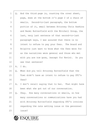 ·1· ·Q.· And the third page in, counting the cover sheet,
·2· · · ·page, down at the bottom it's page 2 of a chain of
·3· · · ·emails.· Second-to-last paragraph, the bottom
·4· · · ·portion of it, email between Attorney Chris Hawkins
·5· · · ·and Naomi Butterfield with the Mitchell Group, the
·6· · · ·last, very last sentence of that second-to-last
·7· · · ·paragraph says, I was assured that there is no
·8· · · ·intent to refuse to pay your fees.· The board and
·9· · · ·Brigitte just want to know what the fees were for
10· · · ·as the narratives were general and those who met
11· · · ·with you are now gone, (except for Kevin).· Do you
12· · · ·see that sentence?
13· ·A.· I do.
14· ·Q.· When did you tell Attorney Butterfield that the
15· · · ·Town didn't have an intent to refuse to pay DTC's
16· · · ·fees?
17· ·A.· I don't recall saying that to her.· That might have
18· · · ·been what she got out of our conversation.
19· ·Q.· Okay.· How many conversations or emails, so how
20· · · ·many conversations or communications have you had
21· · · ·with Attorney Butterfield regarding DTC's invoices
22· · · ·regarding the rate setting issue or the personnel
23· · · ·issue?
BRIGITTE CODLING
Town of Haverhill vs Donahue Tucker & Ciandella
May 20, 2024
800.211.DEPO (3376)
EsquireSolutions.com
BRIGITTE CODLING
Town of Haverhill vs Donahue Tucker & Ciandella
May 20, 2024
131
800.211.DEPO (3376)
EsquireSolutions.comYVer1f
 