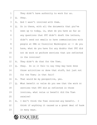 ·1· · · ·They didn't have authority to work for us.
·2· ·Q.· Okay.
·3· ·A.· And I wasn't involved with them.
·4· ·Q.· So is there, with all the documents that you've
·5· · · ·seen up to today, is, what do you have as far as
·6· · · ·any questions that DTC didn't draft the letters,
·7· · · ·didn't send out emails or have communications with
·8· · · ·people at DRA or Councilor Warmington or -- do you
·9· · · ·have, what do you have for any doubts that DTC did
10· · · ·not do work or perform services that are reflected
11· · · ·in the invoices?
12· ·A.· They didn't do that for the Town.
13· ·Q.· Okay.· So is it fair to say they may have done
14· · · ·those activities or done that stuff, but just not
15· · · ·for the Town; is that fair?
16· ·A.· That would be my perspective, yes.
17· ·Q.· What benefit or value do you see that the work or
18· · · ·services that DTC did as reflected in those
19· · · ·invoices, what value or benefit did the Town
20· · · ·receive?
21· ·A.· I don't think the Town received any benefit. I
22· · · ·think if anything it caused us a great deal of harm
23· · · ·in many ways.
BRIGITTE CODLING
Town of Haverhill vs Donahue Tucker & Ciandella
May 20, 2024
800.211.DEPO (3376)
EsquireSolutions.com
BRIGITTE CODLING
Town of Haverhill vs Donahue Tucker & Ciandella
May 20, 2024
133
800.211.DEPO (3376)
EsquireSolutions.comYVer1f
 