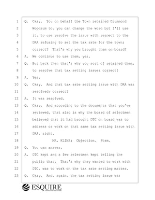 ·1· ·Q.· Okay.· You on behalf the Town retained Drummond
·2· · · ·Woodsum to, you can change the word but I'll use
·3· · · ·it, to use resolve the issue with respect to the
·4· · · ·DRA refusing to set the tax rate for the town;
·5· · · ·correct?· That's why you brought them on board?
·6· ·A.· We continue to use them, yes.
·7· ·Q.· But back then that's why you sort of retained them,
·8· · · ·to resolve that tax setting issue; correct?
·9· ·A.· Yes.
10· ·Q.· Okay.· And that tax rate setting issue with DRA was
11· · · ·resolved; correct?
12· ·A.· It was resolved.
13· ·Q.· Okay.· And according to the documents that you've
14· · · ·reviewed, that also is why the board of selectmen
15· · · ·believed that it had brought DTC on board was to
16· · · ·address or work on that same tax setting issue with
17· · · ·DRA, right.
18· · · · · · · · ·MR. KLINE:· Objection.· Form.
19· ·Q.· You can answer.
20· ·A.· DTC kept and a few selectmen kept telling the
21· · · ·public that.· That's why they wanted to work with
22· · · ·DTC, was to work on the tax rate setting matter.
23· ·Q.· Okay.· And, again, the tax setting issue was
BRIGITTE CODLING
Town of Haverhill vs Donahue Tucker & Ciandella
May 20, 2024
800.211.DEPO (3376)
EsquireSolutions.com
BRIGITTE CODLING
Town of Haverhill vs Donahue Tucker & Ciandella
May 20, 2024
134
800.211.DEPO (3376)
EsquireSolutions.comYVer1f
 