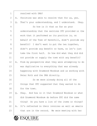 ·1· · · ·resolved with DRA?
·2· ·A.· Christine was able to resolve that for us, yes.
·3· ·Q.· That's your understanding, and I understand.· Okay.
·4· · · · · · · · ·So how is it that as far as your
·5· · · ·understanding that the services DTC provided or the
·6· · · ·work that it performed as its position is, on
·7· · · ·behalf of the Town of Haverhill, didn't provide any
·8· · · ·benefit?· I don't want to put the two together,
·9· · · ·didn't provide any benefit or harm, so let's just
10· · · ·take the first half.· So how did what they did did
11· · · ·not provide or supply the town with any benefit?
12· ·A.· From my perspective what they were attempting to do
13· · · ·was duplicative to everything that was already
14· · · ·happening with Drummond Woodsum and us working with
15· · · ·Peter Roth and the DRA directly.
16· · · · · · · · ·So we were already doing all of the
17· · · ·things that DTC suggested that they wanted to do
18· · · ·for the town.
19· ·Q.· Okay.· And how is it that Drummond Woodsum or what
20· · · ·did Drummond Woodsum do before DTC did the same
21· · · ·thing?· Do you have a list of the items or things?
22· ·A.· It's reflected in their invoices as well as emails
23· · · ·that are in the record.· We were meeting with her
BRIGITTE CODLING
Town of Haverhill vs Donahue Tucker & Ciandella
May 20, 2024
800.211.DEPO (3376)
EsquireSolutions.com
BRIGITTE CODLING
Town of Haverhill vs Donahue Tucker & Ciandella
May 20, 2024
135
800.211.DEPO (3376)
EsquireSolutions.comYVer1f
 