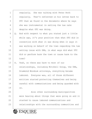·1· · · ·regularly.· She was talking with Peter Roth
·2· · · ·regularly.· That's reflected in his letter back to
·3· · · ·DTC that we found in the documents where he says
·4· · · ·she was instrumental in setting the tax rate
·5· · · ·despite what DTC was doing.
·6· ·Q.· And with respect to what you stated just a little
·7· · · ·while ago, it's your position that what DTC did in
·8· · · ·connection with what it was doing when it says it
·9· · · ·was working on behalf of the town regarding the tax
10· · · ·setting issue with DRA, in what ways did what DTC
11· · · ·did or perform harm the town or cause harm to the
12· · · ·town?
13· ·A.· Yeah, so there was harm to most of our
14· · · ·relationships, including Mitchell Group, the DRA,
15· · · ·Drummond Woodsum attorneys, everything became
16· · · ·labored.· Everyone was, all of those different
17· · · ·entities started protecting themselves and being
18· · · ·careful with communications and being guarded with
19· · · ·us.
20· · · · · · · · ·Also other surrounding municipalities
21· · · ·were hearing about things that were going on and it
22· · · ·started to cause labored communications and
23· · · ·relationships with the surrounding communities and
BRIGITTE CODLING
Town of Haverhill vs Donahue Tucker & Ciandella
May 20, 2024
800.211.DEPO (3376)
EsquireSolutions.com
BRIGITTE CODLING
Town of Haverhill vs Donahue Tucker & Ciandella
May 20, 2024
136
800.211.DEPO (3376)
EsquireSolutions.comYVer1f
 