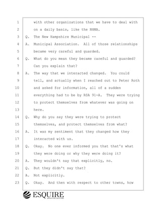 ·1· · · ·with other organizations that we have to deal with
·2· · · ·on a daily basis, like the NHMA.
·3· ·Q.· The New Hampshire Municipal --
·4· ·A.· Municipal Association.· All of those relationships
·5· · · ·became very careful and guarded.
·6· ·Q.· What do you mean they became careful and guarded?
·7· · · ·Can you explain that?
·8· ·A.· The way that we interacted changed.· You could
·9· · · ·tell, and actually when I reached out to Peter Roth
10· · · ·and asked for information, all of a sudden
11· · · ·everything had to be by RSA 91-A.· They were trying
12· · · ·to protect themselves from whatever was going on
13· · · ·here.
14· ·Q.· Why do you say they were trying to protect
15· · · ·themselves, and protect themselves from what?
16· ·A.· It was my sentiment that they changed how they
17· · · ·interacted with us.
18· ·Q.· Okay.· No one ever informed you that that's what
19· · · ·they were doing or why they were doing it?
20· ·A.· They wouldn't say that explicitly, no.
21· ·Q.· But they didn't say that?
22· ·A.· Not explicitly.
23· ·Q.· Okay.· And then with respect to other towns, how
BRIGITTE CODLING
Town of Haverhill vs Donahue Tucker & Ciandella
May 20, 2024
800.211.DEPO (3376)
EsquireSolutions.com
BRIGITTE CODLING
Town of Haverhill vs Donahue Tucker & Ciandella
May 20, 2024
137
800.211.DEPO (3376)
EsquireSolutions.comYVer1f
 