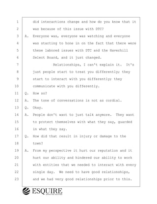 ·1· · · ·did interactions change and how do you know that it
·2· · · ·was because of this issue with DTC?
·3· ·A.· Everyone was, everyone was watching and everyone
·4· · · ·was starting to hone in on the fact that there were
·5· · · ·these labored issues with DTC and the Haverhill
·6· · · ·Select Board, and it just changed.
·7· · · · · · · · ·Relationships, I can't explain it.· It's
·8· · · ·just people start to treat you differently; they
·9· · · ·start to interact with you differently; they
10· · · ·communicate with you differently.
11· ·Q.· How so?
12· ·A.· The tone of conversations is not as cordial.
13· ·Q.· Okay.
14· ·A.· People don't want to just talk anymore.· They want
15· · · ·to protect themselves with what they say, guarded
16· · · ·in what they say.
17· ·Q.· How did that result in injury or damage to the
18· · · ·town?
19· ·A.· From my perspective it hurt our reputation and it
20· · · ·hurt our ability and hindered our ability to work
21· · · ·with entities that we needed to interact with every
22· · · ·single day.· We need to have good relationships,
23· · · ·and we had very good relationships prior to this.
BRIGITTE CODLING
Town of Haverhill vs Donahue Tucker & Ciandella
May 20, 2024
800.211.DEPO (3376)
EsquireSolutions.com
BRIGITTE CODLING
Town of Haverhill vs Donahue Tucker & Ciandella
May 20, 2024
138
800.211.DEPO (3376)
EsquireSolutions.comYVer1f
 