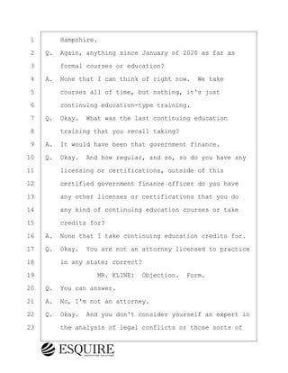 ·1· · · ·Hampshire.
·2· ·Q.· Again, anything since January of 2020 as far as
·3· · · ·formal courses or education?
·4· ·A.· None that I can think of right now.· We take
·5· · · ·courses all of time, but nothing, it's just
·6· · · ·continuing education-type training.
·7· ·Q.· Okay.· What was the last continuing education
·8· · · ·training that you recall taking?
·9· ·A.· It would have been that government finance.
10· ·Q.· Okay.· And how regular, and so, so do you have any
11· · · ·licensing or certifications, outside of this
12· · · ·certified government finance officer do you have
13· · · ·any other licenses or certifications that you do
14· · · ·any kind of continuing education courses or take
15· · · ·credits for?
16· ·A.· None that I take continuing education credits for.
17· ·Q.· Okay.· You are not an attorney licensed to practice
18· · · ·in any state; correct?
19· · · · · · · · ·MR. KLINE:· Objection.· Form.
20· ·Q.· You can answer.
21· ·A.· No, I'm not an attorney.
22· ·Q.· Okay.· And you don't consider yourself an expert in
23· · · ·the analysis of legal conflicts or those sorts of
BRIGITTE CODLING
Town of Haverhill vs Donahue Tucker & Ciandella
May 20, 2024
800.211.DEPO (3376)
EsquireSolutions.com
BRIGITTE CODLING
Town of Haverhill vs Donahue Tucker & Ciandella
May 20, 2024
13
800.211.DEPO (3376)
EsquireSolutions.comYVer1f
 