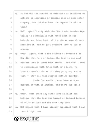 ·1· ·Q.· So how did the actions or omissions or inactions or
·2· · · ·actions or inactions of someone else or some other
·3· · · ·company, how did that harm the reputation of the
·4· · · ·town?
·5· ·A.· Well, specifically with the DRA, Chris Hawkins kept
·6· · · ·trying to communicate with Peter Roth on our
·7· · · ·behalf, and Peter kept telling him we were already
·8· · · ·handling it, and he just wouldn't take no for an
·9· · · ·answer.
10· ·Q.· Okay.· Again, that's the actions of someone else.
11· · · ·How did that harm or injure the town in any way?
12· ·A.· Because then it comes back around.· And when I need
13· · · ·to communicate with Peter Roth he's being, he
14· · · ·know's there's this weird thing going on, and he
15· · · ·just -- they all just started getting guarded.
16· · · · · · · · ·Jamie Dow wouldn't even have an open
17· · · ·discussion with us anymore, and she's our field
18· · · ·rep.
19· ·Q.· Okay.· Were there any other ways in which you
20· · · ·believe that the town was harmed or injured because
21· · · ·of DTC's actions and the work they did?
22· ·A.· Not beyond what I have already explained that I can
23· · · ·recall right now.
BRIGITTE CODLING
Town of Haverhill vs Donahue Tucker & Ciandella
May 20, 2024
800.211.DEPO (3376)
EsquireSolutions.com
BRIGITTE CODLING
Town of Haverhill vs Donahue Tucker & Ciandella
May 20, 2024
139
800.211.DEPO (3376)
EsquireSolutions.comYVer1f
 