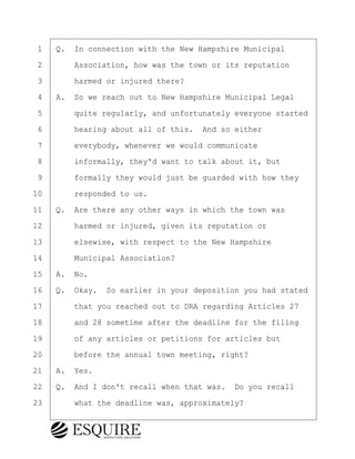 ·1· ·Q.· In connection with the New Hampshire Municipal
·2· · · ·Association, how was the town or its reputation
·3· · · ·harmed or injured there?
·4· ·A.· So we reach out to New Hampshire Municipal Legal
·5· · · ·quite regularly, and unfortunately everyone started
·6· · · ·hearing about all of this.· And so either
·7· · · ·everybody, whenever we would communicate
·8· · · ·informally, they'd want to talk about it, but
·9· · · ·formally they would just be guarded with how they
10· · · ·responded to us.
11· ·Q.· Are there any other ways in which the town was
12· · · ·harmed or injured, given its reputation or
13· · · ·elsewise, with respect to the New Hampshire
14· · · ·Municipal Association?
15· ·A.· No.
16· ·Q.· Okay.· So earlier in your deposition you had stated
17· · · ·that you reached out to DRA regarding Articles 27
18· · · ·and 28 sometime after the deadline for the filing
19· · · ·of any articles or petitions for articles but
20· · · ·before the annual town meeting, right?
21· ·A.· Yes.
22· ·Q.· And I don't recall when that was.· Do you recall
23· · · ·what the deadline was, approximately?
BRIGITTE CODLING
Town of Haverhill vs Donahue Tucker & Ciandella
May 20, 2024
800.211.DEPO (3376)
EsquireSolutions.com
BRIGITTE CODLING
Town of Haverhill vs Donahue Tucker & Ciandella
May 20, 2024
140
800.211.DEPO (3376)
EsquireSolutions.comYVer1f
 