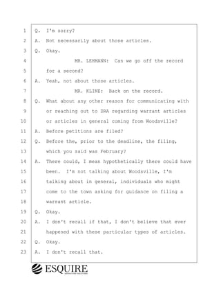 ·1· ·Q.· I'm sorry?
·2· ·A.· Not necessarily about those articles.
·3· ·Q.· Okay.
·4· · · · · · · · ·MR. LEHMANN:· Can we go off the record
·5· · · ·for a second?
·6· ·A.· Yeah, not about those articles.
·7· · · · · · · · ·MR. KLINE:· Back on the record.
·8· ·Q.· What about any other reason for communicating with
·9· · · ·or reaching out to DRA regarding warrant articles
10· · · ·or articles in general coming from Woodsville?
11· ·A.· Before petitions are filed?
12· ·Q.· Before the, prior to the deadline, the filing,
13· · · ·which you said was February?
14· ·A.· There could, I mean hypothetically there could have
15· · · ·been.· I'm not talking about Woodsville, I'm
16· · · ·talking about in general, individuals who might
17· · · ·come to the town asking for guidance on filing a
18· · · ·warrant article.
19· ·Q.· Okay.
20· ·A.· I don't recall if that, I don't believe that ever
21· · · ·happened with these particular types of articles.
22· ·Q.· Okay.
23· ·A.· I don't recall that.
BRIGITTE CODLING
Town of Haverhill vs Donahue Tucker & Ciandella
May 20, 2024
800.211.DEPO (3376)
EsquireSolutions.com
BRIGITTE CODLING
Town of Haverhill vs Donahue Tucker & Ciandella
May 20, 2024
142
800.211.DEPO (3376)
EsquireSolutions.comYVer1f
 