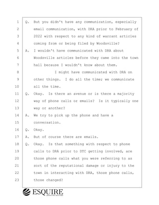 ·1· ·Q.· But you didn't have any communication, especially
·2· · · ·email communication, with DRA prior to February of
·3· · · ·2022 with respect to any kind of warrant articles
·4· · · ·coming from or being filed by Woodsville?
·5· ·A.· I wouldn't have communicated with DRA about
·6· · · ·Woodsville articles before they came into the town
·7· · · ·hall because I wouldn't know about them.
·8· · · · · · · · ·I might have communicated with DRA on
·9· · · ·other things.· I do all the time; we communicate
10· · · ·all the time.
11· ·Q.· Okay.· Is there an avenue or is there a majority
12· · · ·way of phone calls or emails?· Is it typically one
13· · · ·way or another?
14· ·A.· We try to pick up the phone and have a
15· · · ·conversation.
16· ·Q.· Okay.
17· ·A.· But of course there are emails.
18· ·Q.· Okay.· Is that something with respect to phone
19· · · ·calls to DRA prior to DTC getting involved, are
20· · · ·those phone calls what you were referring to as
21· · · ·sort of the reputational damage or injury to the
22· · · ·town in interacting with DRA, those phone calls,
23· · · ·those changed?
BRIGITTE CODLING
Town of Haverhill vs Donahue Tucker & Ciandella
May 20, 2024
800.211.DEPO (3376)
EsquireSolutions.com
BRIGITTE CODLING
Town of Haverhill vs Donahue Tucker & Ciandella
May 20, 2024
143
800.211.DEPO (3376)
EsquireSolutions.comYVer1f
 