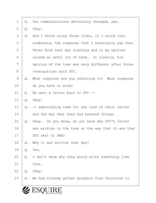 ·1· ·A.· Our communications definitely changed, yes.
·2· ·Q.· Okay.
·3· ·A.· And I think along those lines, if I could just
·4· · · ·elaborate, the response that I eventually saw that
·5· · · ·Peter Roth sent was scathing and in my opinion
·6· · · ·caused an awful lot of harm.· It clearly, his
·7· · · ·opinion of the town was very different after those
·8· · · ·interactions with DTC.
·9· ·Q.· What response are you referring to?· What response
10· · · ·do you have in mind?
11· ·A.· He sent a letter back to DTC --
12· ·Q.· Okay.
13· ·A.· -- admonishing them for the tone of their letter
14· · · ·and the way that they had handled things.
15· ·Q.· Okay.· Do you know, do you know why DTC's letter
16· · · ·was written in the tone or the way that it was that
17· · · ·DTC sent to DRA?
18· ·A.· Why it was written that way?
19· ·Q.· Yes.
20· ·A.· I don't know why they would write something like
21· · · ·that.
22· ·Q.· Okay.
23· ·A.· We had already gotten guidance from Christine to
BRIGITTE CODLING
Town of Haverhill vs Donahue Tucker & Ciandella
May 20, 2024
800.211.DEPO (3376)
EsquireSolutions.com
BRIGITTE CODLING
Town of Haverhill vs Donahue Tucker & Ciandella
May 20, 2024
144
800.211.DEPO (3376)
EsquireSolutions.comYVer1f
 