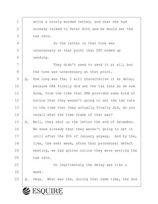 ·1· · · ·write a nicely worded letter, and that she had
·2· · · ·already talked to Peter Roth and he would set the
·3· · · ·tax rate.
·4· · · · · · · · ·So the letter in that tone was
·5· · · ·unnecessary at that point that DTC ended up
·6· · · ·sending.
·7· · · · · · · · ·They didn't need to send it at all, but
·8· · · ·the tone was unnecessary at that point.
·9· ·Q.· How long was the, I will characterize it as delay,
10· · · ·because DRA finally did set the tax rate as we now
11· · · ·know, from the time that DRA provided some kind of
12· · · ·notice that they weren't going to set the tax rate
13· · · ·to the time that they actually finally did, do you
14· · · ·recall what the time frame of that was?
15· ·A.· Well, they sent us the letter the end of December.
16· · · ·We knew already that they weren't going to set it
17· · · ·until after the 9th of January anyway.· And by the,
18· · · ·like, the next week, after that procedural defect
19· · · ·meeting, we had gotten notice they were setting the
20· · · ·tax rate.
21· · · · · · · · ·So legitimately the delay was like a
22· · · ·week.
23· ·Q.· Okay.· What was the, during that same time, the end
BRIGITTE CODLING
Town of Haverhill vs Donahue Tucker & Ciandella
May 20, 2024
800.211.DEPO (3376)
EsquireSolutions.com
BRIGITTE CODLING
Town of Haverhill vs Donahue Tucker & Ciandella
May 20, 2024
145
800.211.DEPO (3376)
EsquireSolutions.comYVer1f
 
